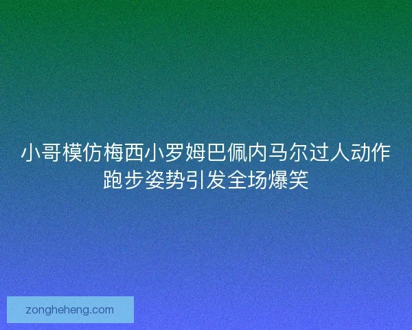 小哥模仿梅西小罗姆巴佩内马尔过人动作跑步姿势引发全场爆笑