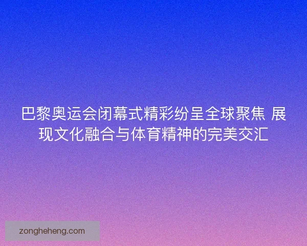 巴黎奥运会闭幕式精彩纷呈全球聚焦 展现文化融合与体育精神的完美交汇