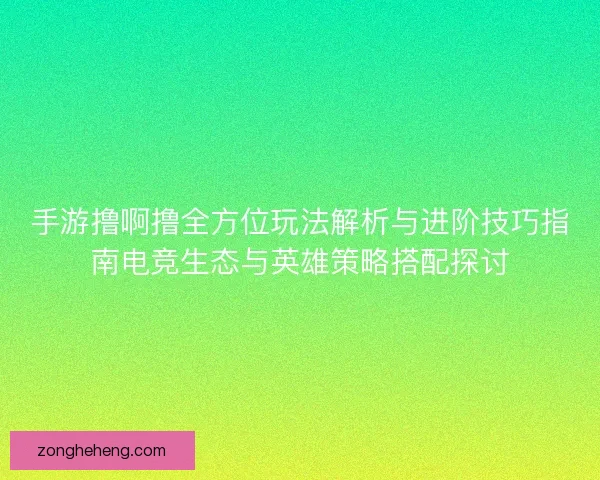 手游撸啊撸全方位玩法解析与进阶技巧指南电竞生态与英雄策略搭配探讨