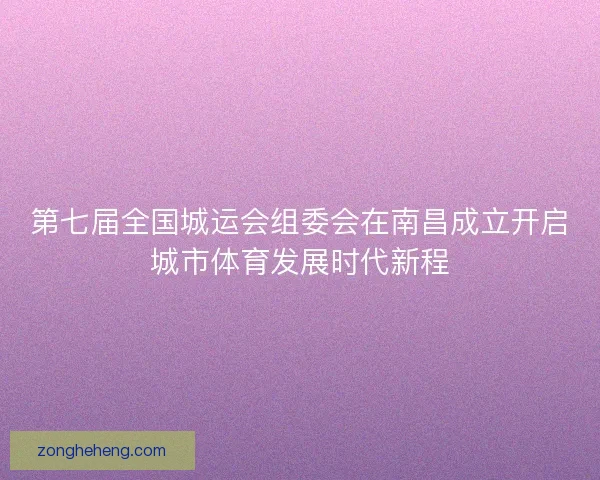 第七届全国城运会组委会在南昌成立开启城市体育发展时代新程