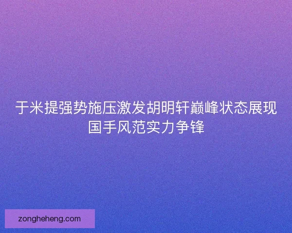 于米提强势施压激发胡明轩巅峰状态展现国手风范实力争锋