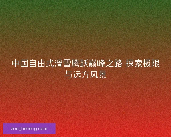中国自由式滑雪腾跃巅峰之路 探索极限与远方风景