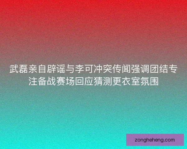武磊亲自辟谣与李可冲突传闻强调团结专注备战赛场回应猜测更衣室氛围